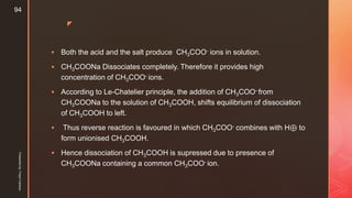 z
 Both the acid and the salt produce CH3COO- ions in solution.
 CH3COONa Dissociates completely. Therefore it provides high
concentration of CH3COO- ions.
 According to Le-Chatelier principle, the addition of CH3COO- from
CH3COONa to the solution of CH3COOH, shifts equilibrium of dissociation
of CH3COOH to left.
 Thus reverse reaction is favoured in which CH3COO- combines with H⊕ to
form unionised CH3COOH.
 Hence dissociation of CH3COOH is supressed due to presence of
CH3COONa containing a common CH3COO- ion.
Presentedby:FreyaCardozo
94
 