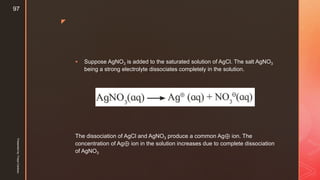 z
 Suppose AgNO3 is added to the saturated solution of AgCl. The salt AgNO3
being a strong electrolyte dissociates completely in the solution.
The dissociation of AgCl and AgNO3 produce a common Ag⊕ ion. The
concentration of Ag⊕ ion in the solution increases due to complete dissociation
of AgNO3
Presentedby:FreyaCardozo
97
 