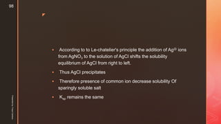 z
 According to to Le-chatelier's principle the addition of Ag⊕ ions
from AgNO3 to the solution of AgCl shifts the solubility
equilibrium of AgCl from right to left.
 Thus AgCl precipitates
 Therefore presence of common ion decrease solubility Of
sparingly soluble salt
 Ksp remains the same
Presentedby:FreyaCardozo
98
 