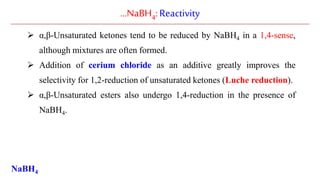 …NaBH4:Reactivity
 α,β-Unsaturated ketones tend to be reduced by NaBH4 in a 1,4-sense,
although mixtures are often formed.
 Addition of cerium chloride as an additive greatly improves the
selectivity for 1,2-reduction of unsaturated ketones (Luche reduction).
 α,β-Unsaturated esters also undergo 1,4-reduction in the presence of
NaBH4.
NaBH4
 