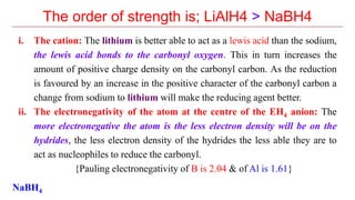 The order of strength is; LiAlH4 > NaBH4
i. The cation: The lithium is better able to act as a lewis acid than the sodium,
the lewis acid bonds to the carbonyl oxygen. This in turn increases the
amount of positive charge density on the carbonyl carbon. As the reduction
is favoured by an increase in the positive character of the carbonyl carbon a
change from sodium to lithium will make the reducing agent better.
ii. The electronegativity of the atom at the centre of the EH4 anion: The
more electronegative the atom is the less electron density will be on the
hydrides, the less electron density of the hydrides the less able they are to
act as nucleophiles to reduce the carbonyl.
{Pauling electronegativity of B is 2.04 & of Al is 1.61}
NaBH4
 
