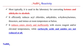 …NaBH4:Reactivity
 Most typically, it is used in the laboratory for converting ketones and
aldehydes to alcohols.
 It efficiently reduces acyl chlorides, anhydrides, α-hydroxylactones,
thioesters, and imines at room temperature or below.
 It reduces esters slowly and inefficiently with excess reagent and/or
elevated temperatures, while carboxylic acids and amides are not
reduced at all.
NaBH4
 