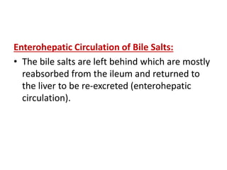 Enterohepatic Circulation of Bile Salts:
• The bile salts are left behind which are mostly
reabsorbed from the ileum and returned to
the liver to be re-excreted (enterohepatic
circulation).
 