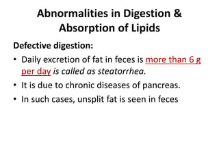 Abnormalities in Digestion &
Absorption of Lipids
Defective digestion:
• Daily excretion of fat in feces is more than 6 g
per day is called as steatorrhea.
• It is due to chronic diseases of pancreas.
• In such cases, unsplit fat is seen in feces
 