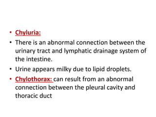 • Chyluria:
• There is an abnormal connection between the
urinary tract and lymphatic drainage system of
the intestine.
• Urine appears milky due to lipid droplets.
• Chylothorax: can result from an abnormal
connection between the pleural cavity and
thoracic duct
 