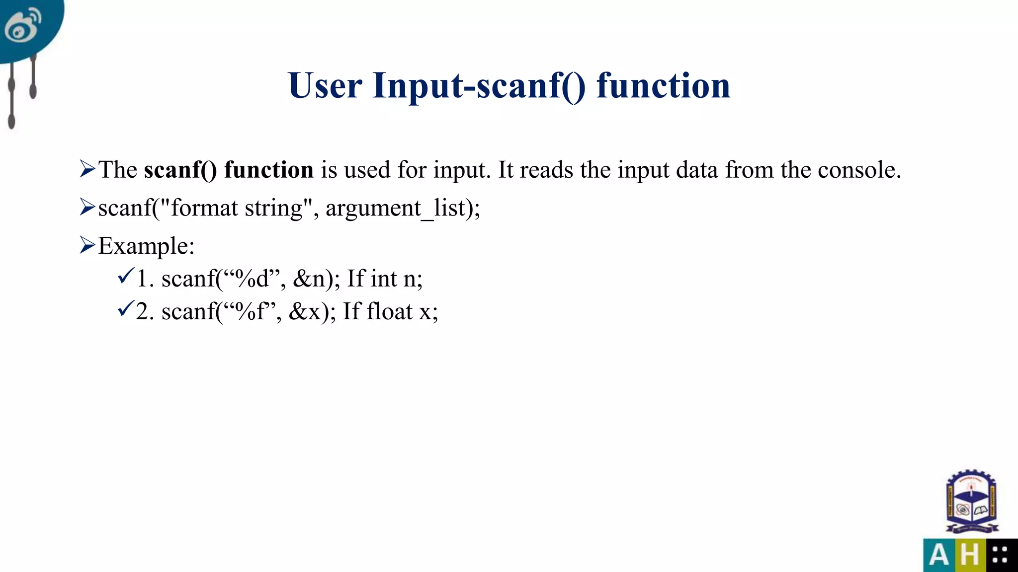 User Input-scanf() function The scanf() function is used for input. It reads the input data from the console. scanf("format string", argument_list); Example: 1. scanf(“%d”, &n); If int n; 2. scanf(“%f”, &x); If float x;