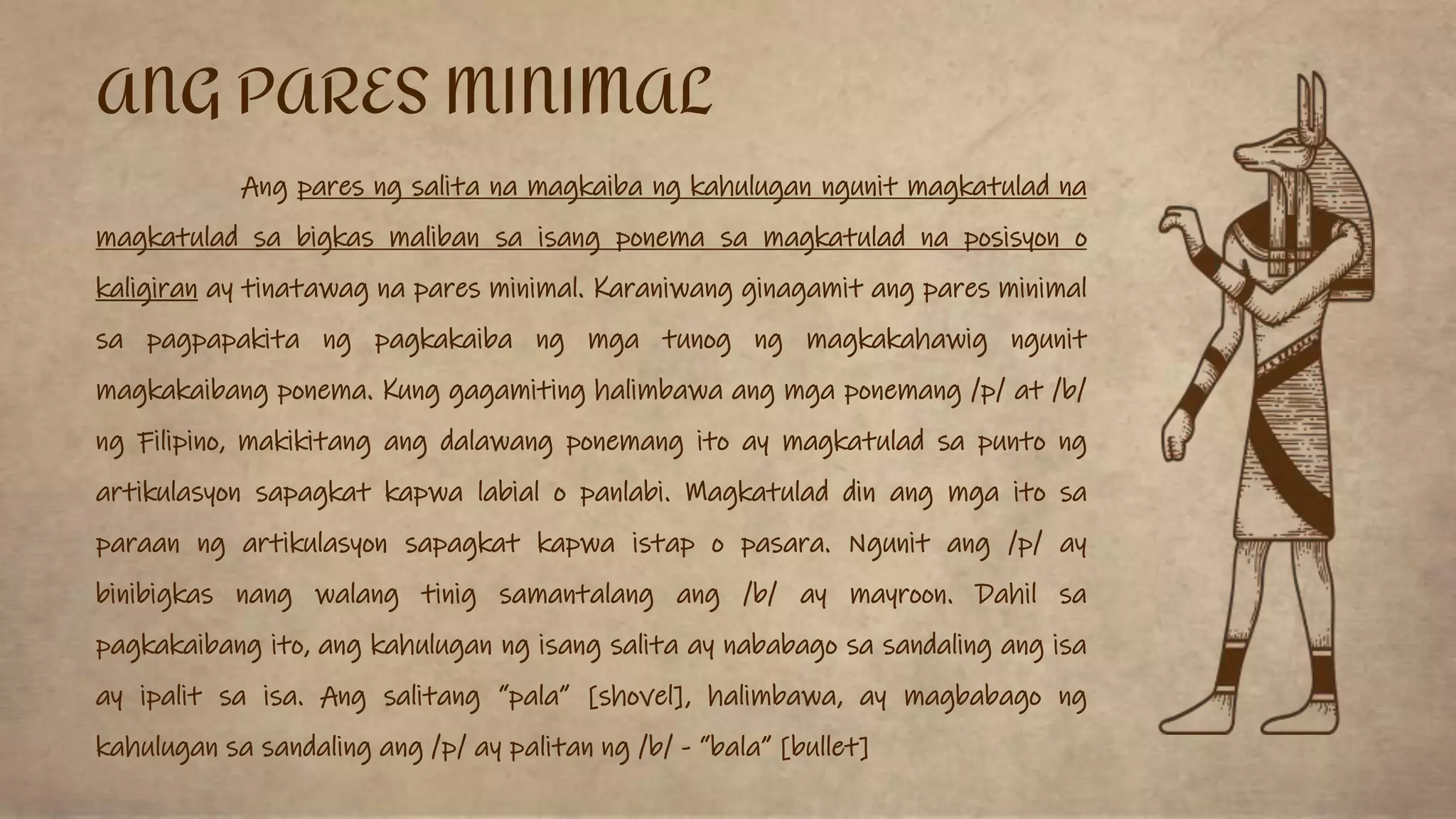 Ang pares ng salita na magkaiba ng kahulugan ngunit magkatulad na
magkatulad sa bigkas maliban sa isang ponema sa magkatulad na posisyon o
kaligiran ay tinatawag na pares minimal. Karaniwang ginagamit ang pares minimal
sa pagpapakita ng pagkakaiba ng mga tunog ng magkakahawig ngunit
magkakaibang ponema. Kung gagamiting halimbawa ang mga ponemang /p/ at /b/
ng Filipino, makikitang ang dalawang ponemang ito ay magkatulad sa punto ng
artikulasyon sapagkat kapwa labial o panlabi. Magkatulad din ang mga ito sa
paraan ng artikulasyon sapagkat kapwa istap o pasara. Ngunit ang /p/ ay
binibigkas nang walang tinig samantalang ang /b/ ay mayroon. Dahil sa
pagkakaibang ito, ang kahulugan ng isang salita ay nababago sa sandaling ang isa
ay ipalit sa isa. Ang salitang “pala” [shovel], halimbawa, ay magbabago ng
kahulugan sa sandaling ang /p/ ay palitan ng /b/ - “bala” [bullet]
ANG PARES MINIMAL
 