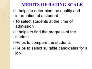 MERITS OF RATING SCALE
 It helps to determine the quality and
information of a student
 To select students at the time of
admission
 It helps to find the progress of the
student
 Helps to compare the students
 Helps to select suitable candidates for a
job
 