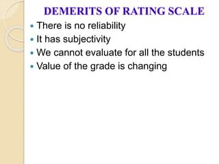 DEMERITS OF RATING SCALE
 There is no reliability
 It has subjectivity
 We cannot evaluate for all the students
 Value of the grade is changing
 