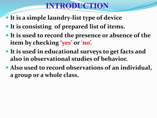 INTRODUCTION
 It is a simple laundry-list type of device
 It is consisting of prepared list of items.
 It is used to record the presence or absence of the
item by checking ‘yes’ or ‘no’.
 It is used in educational surveys to get facts and
also in observational studies of behavior.
 Also used to record observations of an individual,
a group or a whole class.
 