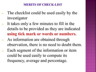  The checklist could be used easily by the
investigator
 It takes only a few minutes to fill in the
details to be provided as they are indicated
using tick mark or words or numbers.
 As information are obtained through
observation, there is no need to doubt them.
 Each segment of the information or item
could be used easily to compute its
frequency, average and percentage.
 