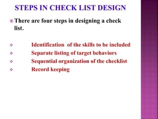 There are four steps in designing a check
list.
 Identification of the skills to be included
 Separate listing of target behaviors
 Sequential organization of the checklist
 Record keeping
 