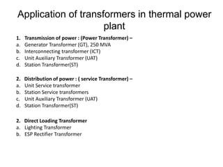 Application of transformers in thermal power
plant
1. Transmission of power : (Power Transformer) –
a. Generator Transformer (GT), 250 MVA
b. Interconnecting transformer (ICT)
c. Unit Auxiliary Transformer (UAT)
d. Station Transformer(ST)
2. Distribution of power : ( service Transformer) –
a. Unit Service transformer
b. Station Service transformers
c. Unit Auxiliary Transformer (UAT)
d. Station Transformer(ST)
2. Direct Loading Transformer
a. Lighting Transformer
b. ESP Rectifier Transformer
 