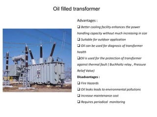 Oil filled transformer
Advantages :
 Better cooling facility enhances the power
handling capacity without much increasing in size
 Suitable for outdoor application
 Oil can be used for diagnosis of transformer
health
Oil is used for the protection of transformer
against thermal fault ( Buchholtz relay , Pressure
Relief Valve)
Disadvantages :
 Fire Hazards
 Oil leaks leads to environmental pollutions
 Increase maintenance cost
 Requires periodical monitoring
 