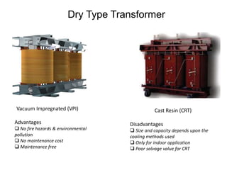 Dry Type Transformer
Vacuum Impregnated (VPI) Cast Resin (CRT)
Advantages
 No fire hazards & environmental
pollution
 No maintenance cost
 Maintenance free
Disadvantages
 Size and capacity depends upon the
cooling methods used
 Only for indoor application
 Poor salvage value for CRT
 