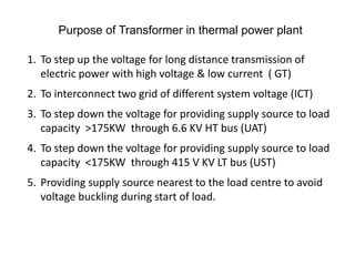 Purpose of Transformer in thermal power plant
1. To step up the voltage for long distance transmission of
electric power with high voltage & low current ( GT)
2. To interconnect two grid of different system voltage (ICT)
3. To step down the voltage for providing supply source to load
capacity >175KW through 6.6 KV HT bus (UAT)
4. To step down the voltage for providing supply source to load
capacity <175KW through 415 V KV LT bus (UST)
5. Providing supply source nearest to the load centre to avoid
voltage buckling during start of load.
 