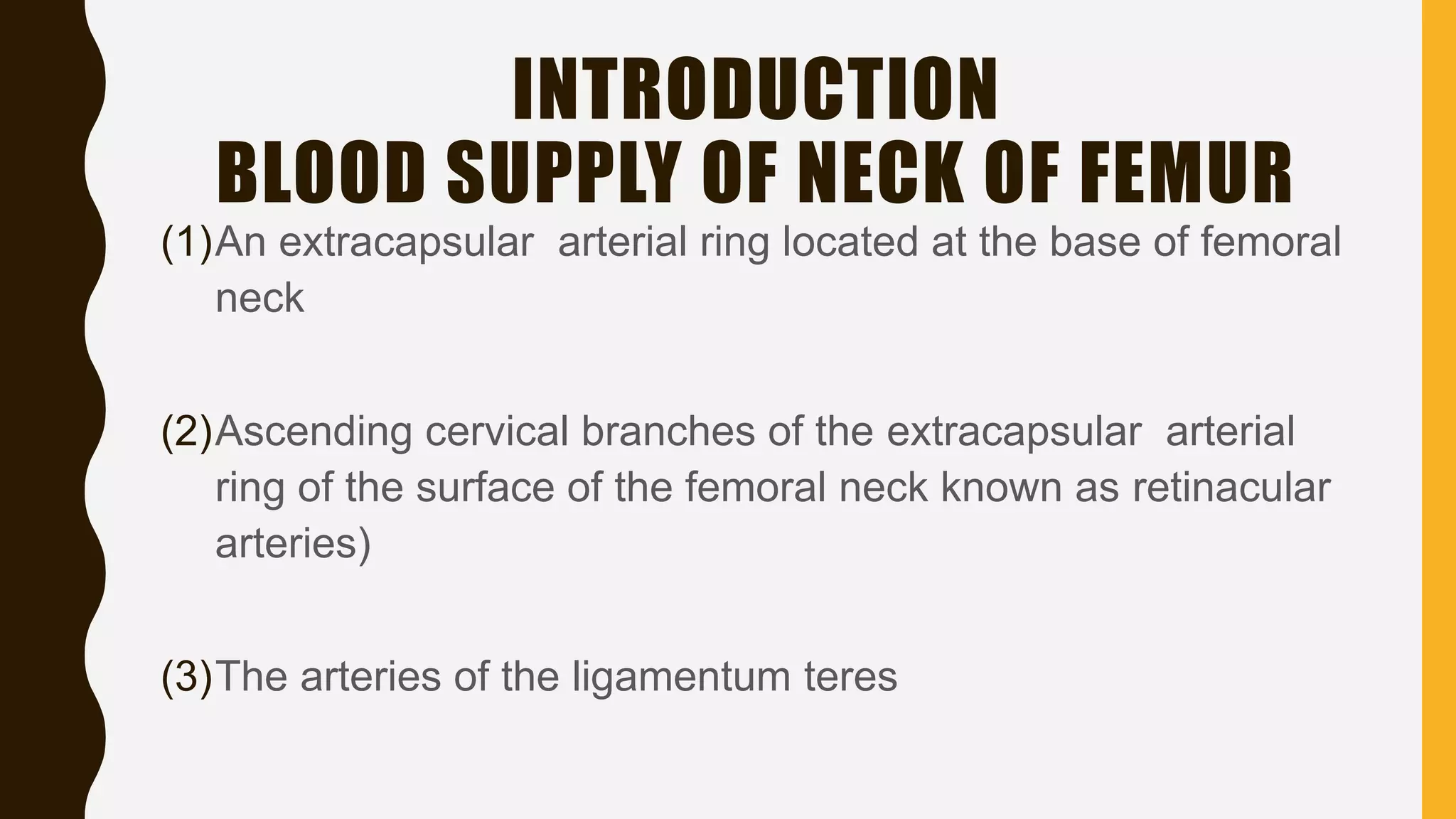 INTRODUCTION
BLOOD SUPPLY OF NECK OF FEMUR
(1)An extracapsular arterial ring located at the base of femoral
neck
(2)Ascending cervical branches of the extracapsular arterial
ring of the surface of the femoral neck known as retinacular
arteries)
(3)The arteries of the ligamentum teres
 