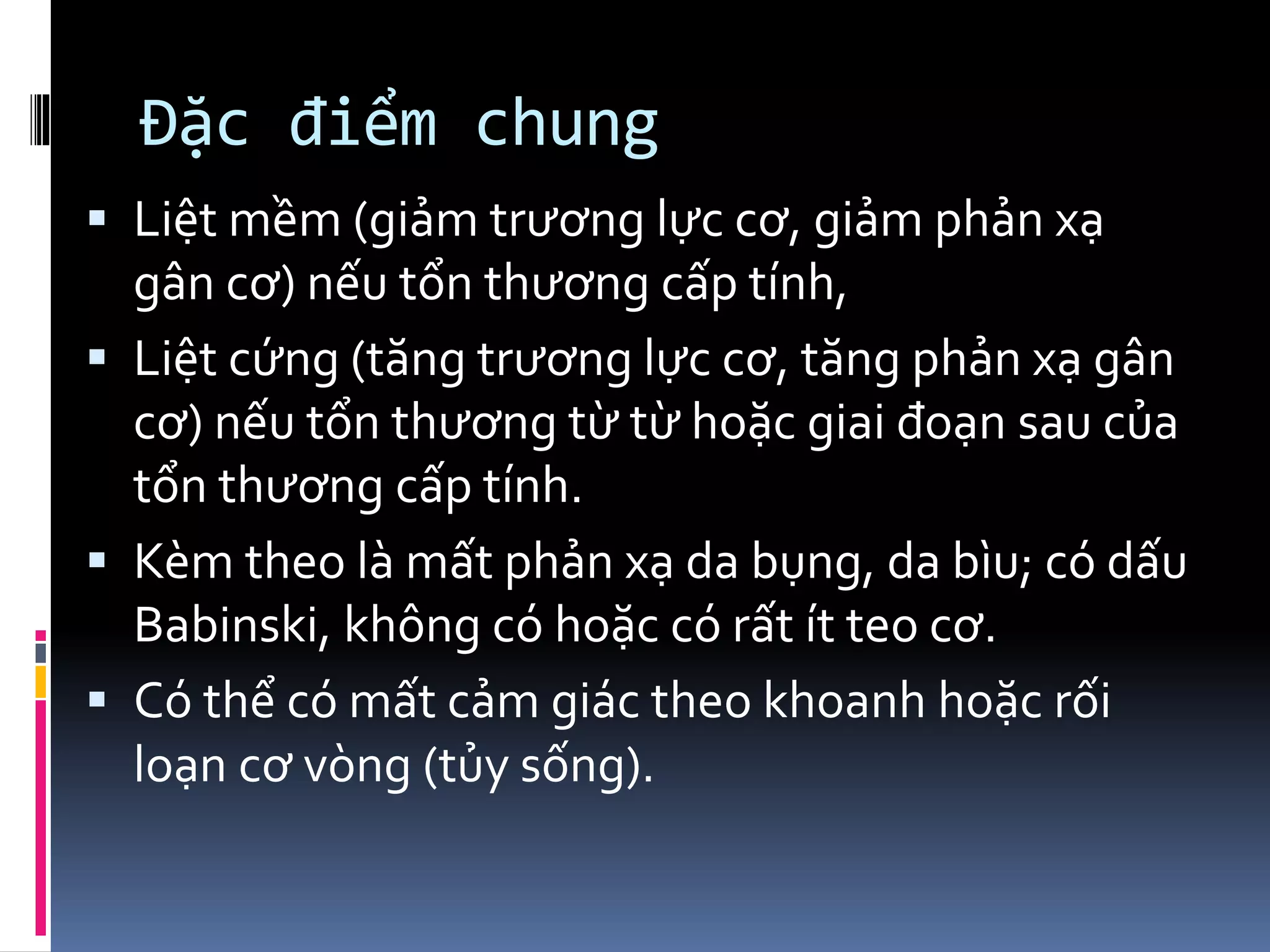 Đặc điểm chung
▪ Liệt mềm (giảm trương lực cơ, giảm phản xạ
gân cơ) nếu tổn thương cấp tính,
▪ Liệt cứng (tăng trương lực cơ, tăng phản xạ gân
cơ) nếu tổn thương từ từ hoặc giai đoạn sau của
tổn thương cấp tính.
▪ Kèm theo là mất phản xạ da bụng, da bìu; có dấu
Babinski, không có hoặc có rất ít teo cơ.
▪ Có thể có mất cảm giác theo khoanh hoặc rối
loạn cơ vòng (tủy sống).
 