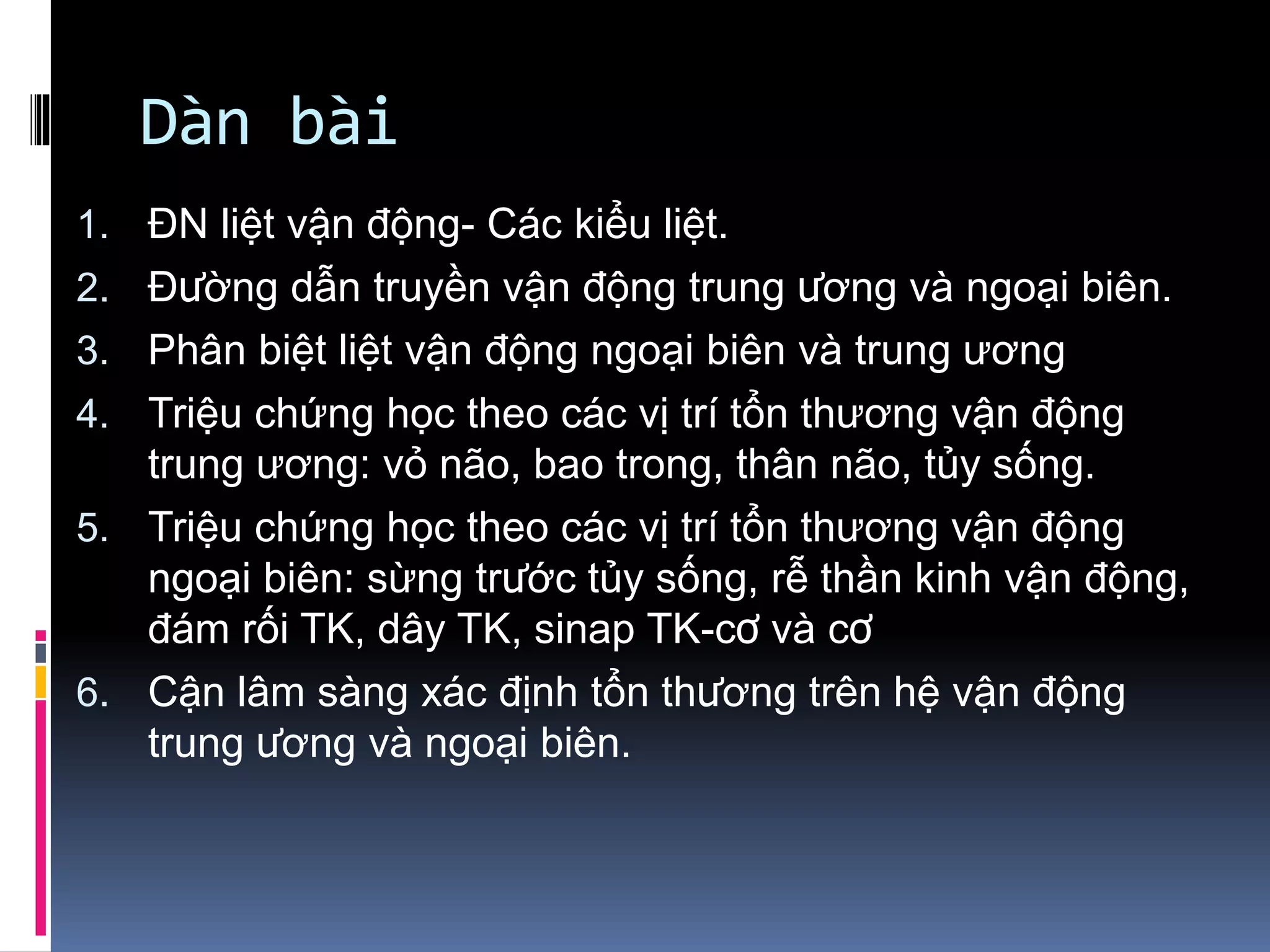 Dàn bài
1. ĐN liệt vận động- Các kiểu liệt.
2. Đường dẫn truyền vận động trung ương và ngoại biên.
3. Phân biệt liệt vận động ngoại biên và trung ương
4. Triệu chứng học theo các vị trí tổn thương vận động
trung ương: vỏ não, bao trong, thân não, tủy sống.
5. Triệu chứng học theo các vị trí tổn thương vận động
ngoại biên: sừng trước tủy sống, rễ thần kinh vận động,
đám rối TK, dây TK, sinap TK-cơ và cơ
6. Cận lâm sàng xác định tổn thương trên hệ vận động
trung ương và ngoại biên.
 