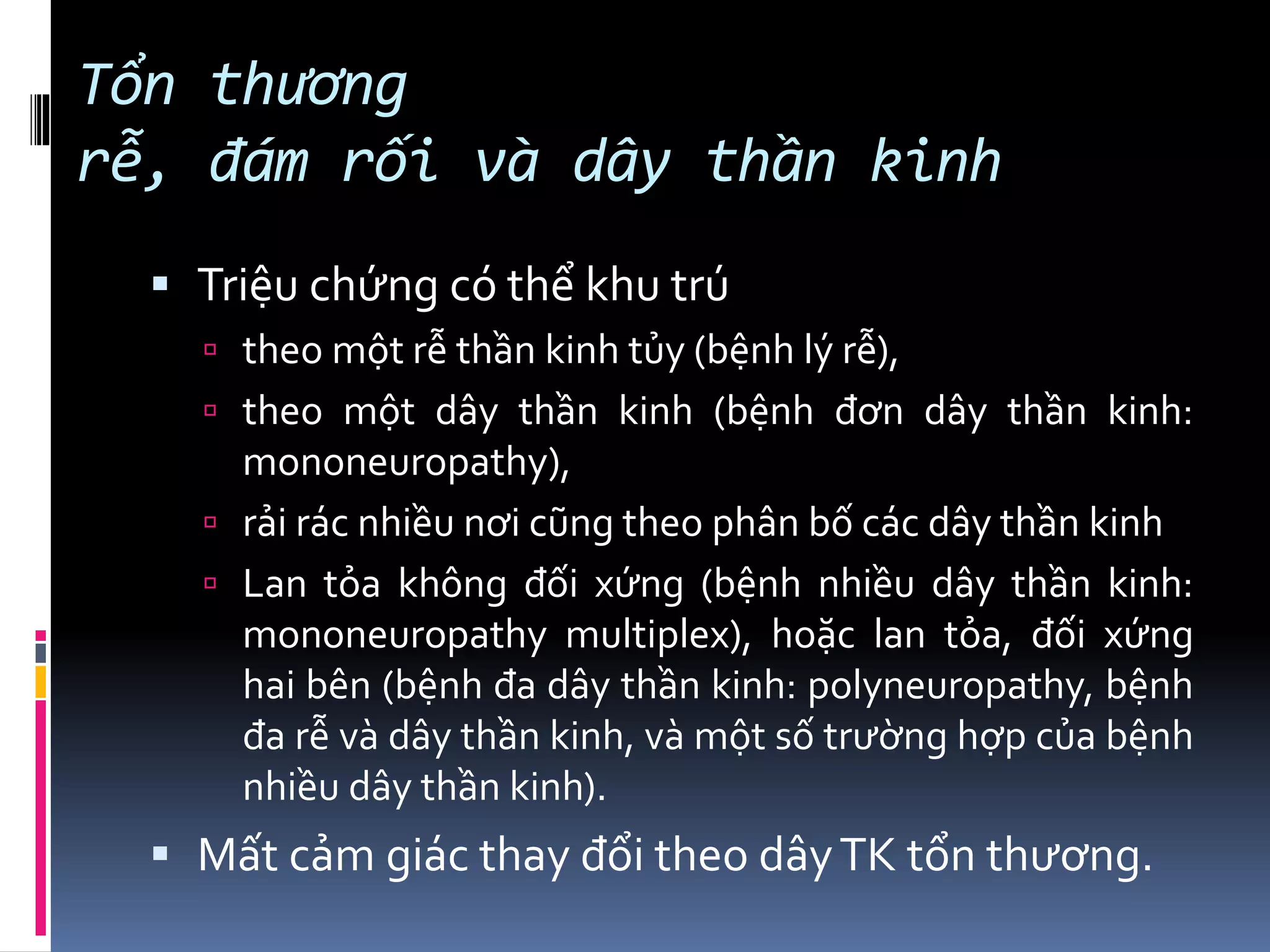 Tổn thương
rễ, đám rối và dây thần kinh
▪ Triệu chứng có thể khu trú
 theo một rễ thần kinh tủy (bệnh lý rễ),
 theo một dây thần kinh (bệnh đơn dây thần kinh:
mononeuropathy),
 rải rác nhiều nơi cũng theo phân bố các dây thần kinh
 Lan tỏa không đối xứng (bệnh nhiều dây thần kinh:
mononeuropathy multiplex), hoặc lan tỏa, đối xứng
hai bên (bệnh đa dây thần kinh: polyneuropathy, bệnh
đa rễ và dây thần kinh, và một số trường hợp của bệnh
nhiều dây thần kinh).
▪ Mất cảm giác thay đổi theo dâyTK tổn thương.
 