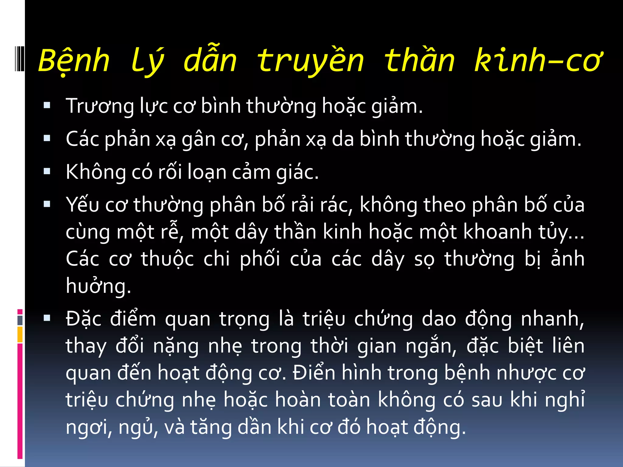 Bệnh lý dẫn truyền thần kinh–cơ
▪ Trương lực cơ bình thường hoặc giảm.
▪ Các phản xạ gân cơ, phản xạ da bình thường hoặc giảm.
▪ Không có rối loạn cảm giác.
▪ Yếu cơ thường phân bố rải rác, không theo phân bố của
cùng một rễ, một dây thần kinh hoặc một khoanh tủy…
Các cơ thuộc chi phối của các dây sọ thường bị ảnh
huởng.
▪ Đặc điểm quan trọng là triệu chứng dao động nhanh,
thay đổi nặng nhẹ trong thời gian ngắn, đặc biệt liên
quan đến hoạt động cơ. Điển hình trong bệnh nhược cơ
triệu chứng nhẹ hoặc hoàn toàn không có sau khi nghỉ
ngơi, ngủ, và tăng dần khi cơ đó hoạt động.
 