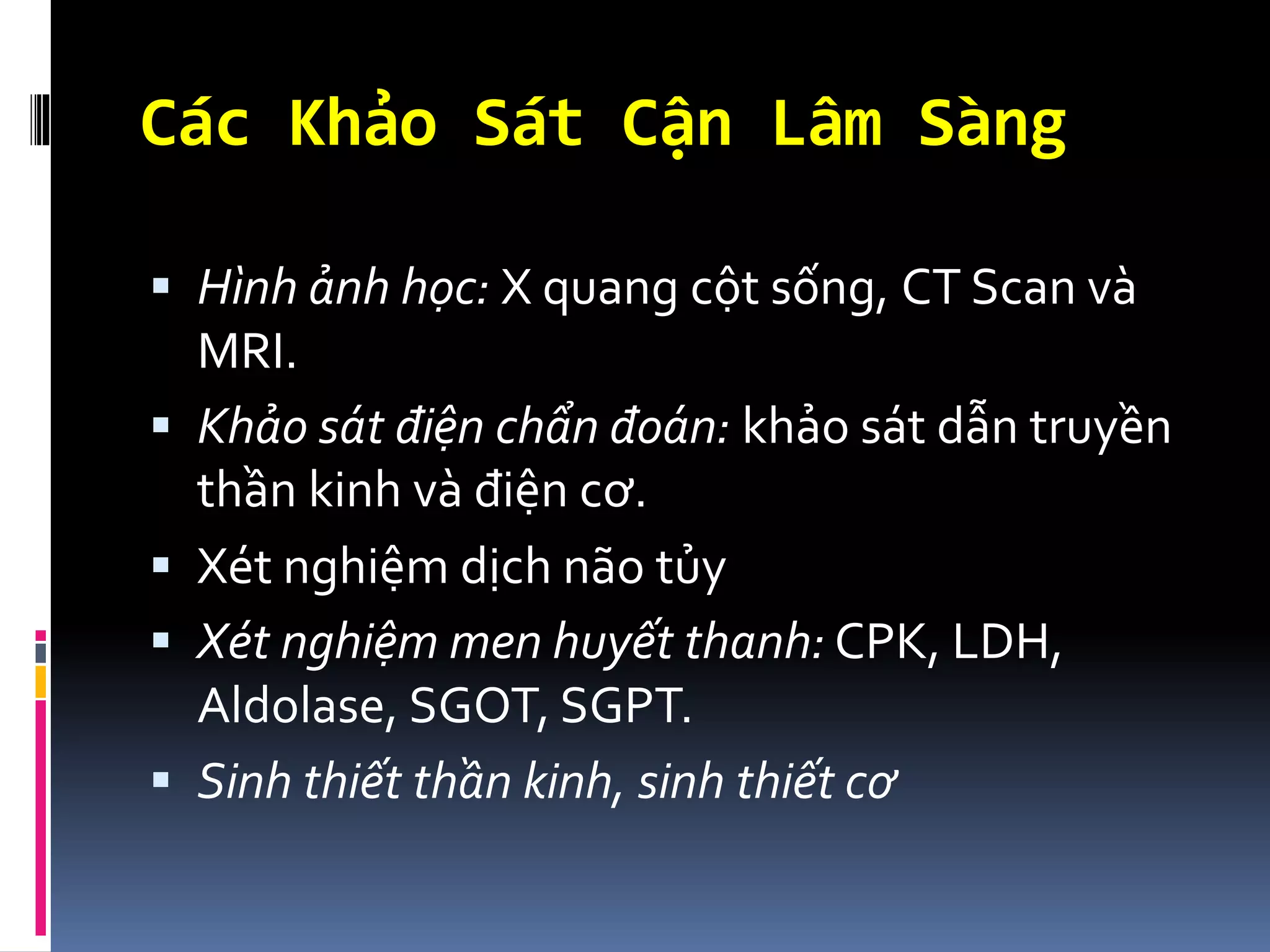 Các Khảo Sát Cận Lâm Sàng
▪ Hình ảnh học: X quang cột sống, CT Scan và
MRI.
▪ Khảo sát điện chẩn đoán: khảo sát dẫn truyền
thần kinh và điện cơ.
▪ Xét nghiệm dịch não tủy
▪ Xét nghiệm men huyết thanh: CPK, LDH,
Aldolase, SGOT, SGPT.
▪ Sinh thiết thần kinh, sinh thiết cơ
 