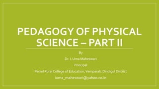 PEDAGOGY OF PHYSICAL
SCIENCE – PART II
By
Dr. I. Uma Maheswari
Principal
Peniel Rural College of Education,Vemparali, Dindigul District
iuma_maheswari@yahoo.co.in
 