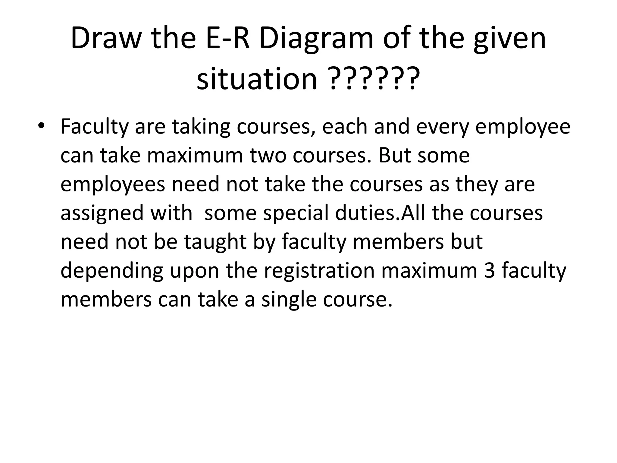 Draw the E-R Diagram of the given
situation ??????
• Faculty are taking courses, each and every employee
can take maximum two courses. But some
employees need not take the courses as they are
assigned with some special duties.All the courses
need not be taught by faculty members but
depending upon the registration maximum 3 faculty
members can take a single course.