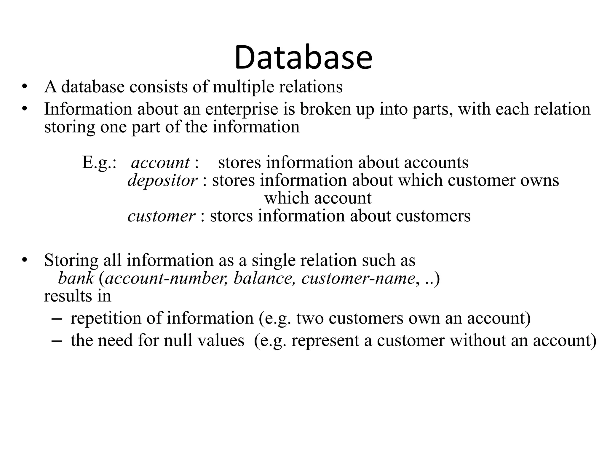 Database
• A database consists of multiple relations
• Information about an enterprise is broken up into parts, with each relation
storing one part of the information
E.g.: account : stores information about accounts
depositor : stores information about which customer owns
which account
customer : stores information about customers
• Storing all information as a single relation such as
bank (account-number, balance, customer-name, ..)
results in
– repetition of information (e.g. two customers own an account)
– the need for null values (e.g. represent a customer without an account)
 