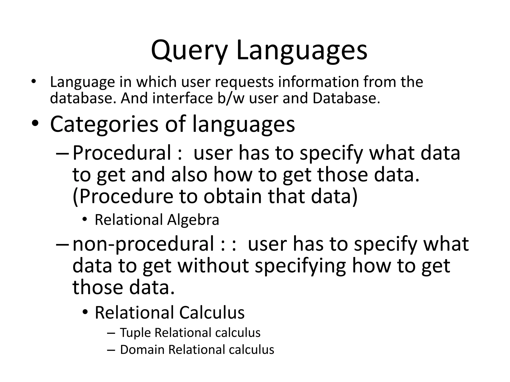 Query Languages
• Language in which user requests information from the
database. And interface b/w user and Database.
• Categories of languages
–Procedural : user has to specify what data
to get and also how to get those data.
(Procedure to obtain that data)
• Relational Algebra
–non-procedural : : user has to specify what
data to get without specifying how to get
those data.
• Relational Calculus
– Tuple Relational calculus
– Domain Relational calculus
 