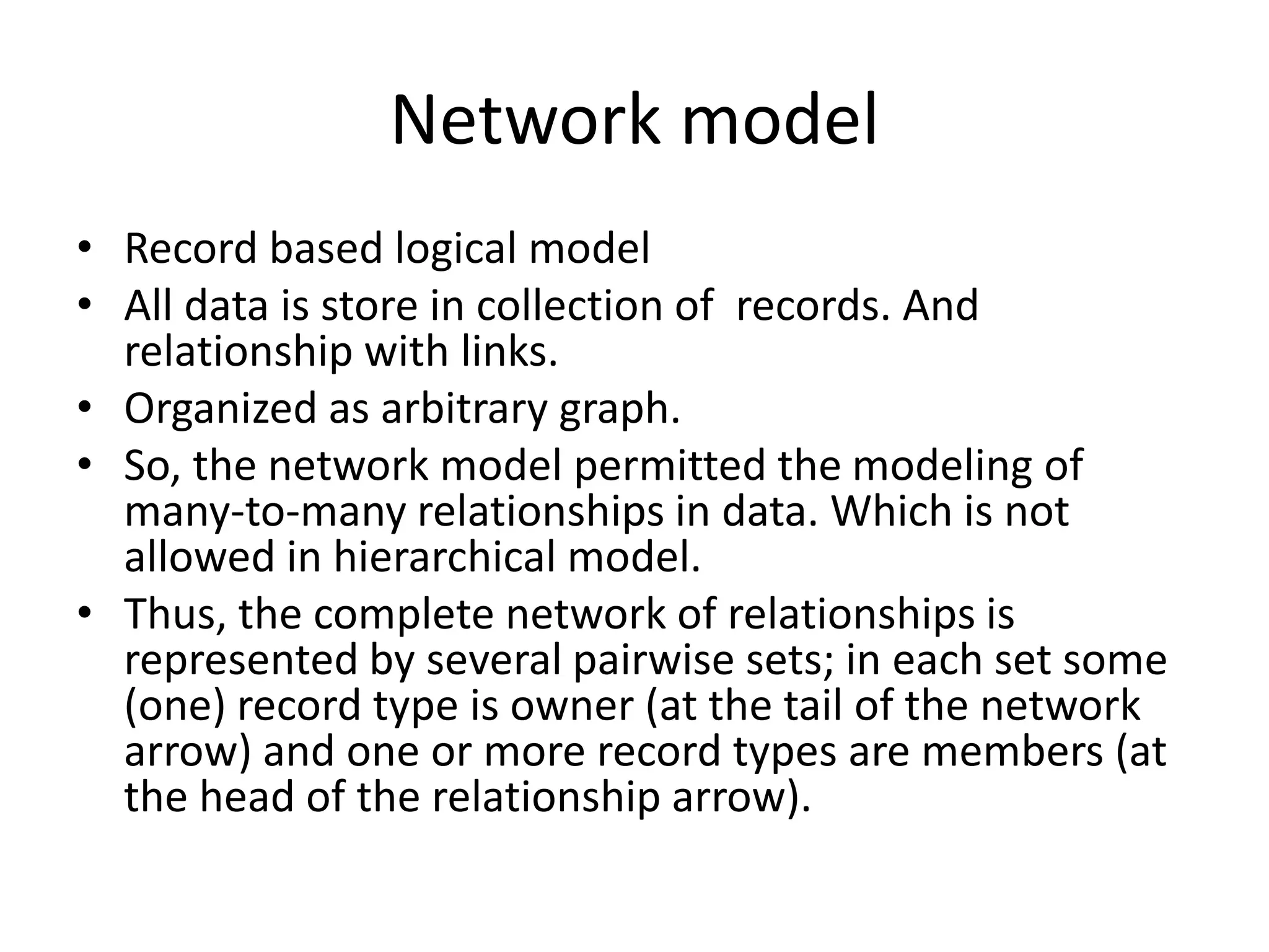 Network model
• Record based logical model
• All data is store in collection of records. And
relationship with links.
• Organized as arbitrary graph.
• So, the network model permitted the modeling of
many-to-many relationships in data. Which is not
allowed in hierarchical model.
• Thus, the complete network of relationships is
represented by several pairwise sets; in each set some
(one) record type is owner (at the tail of the network
arrow) and one or more record types are members (at
the head of the relationship arrow).
 
