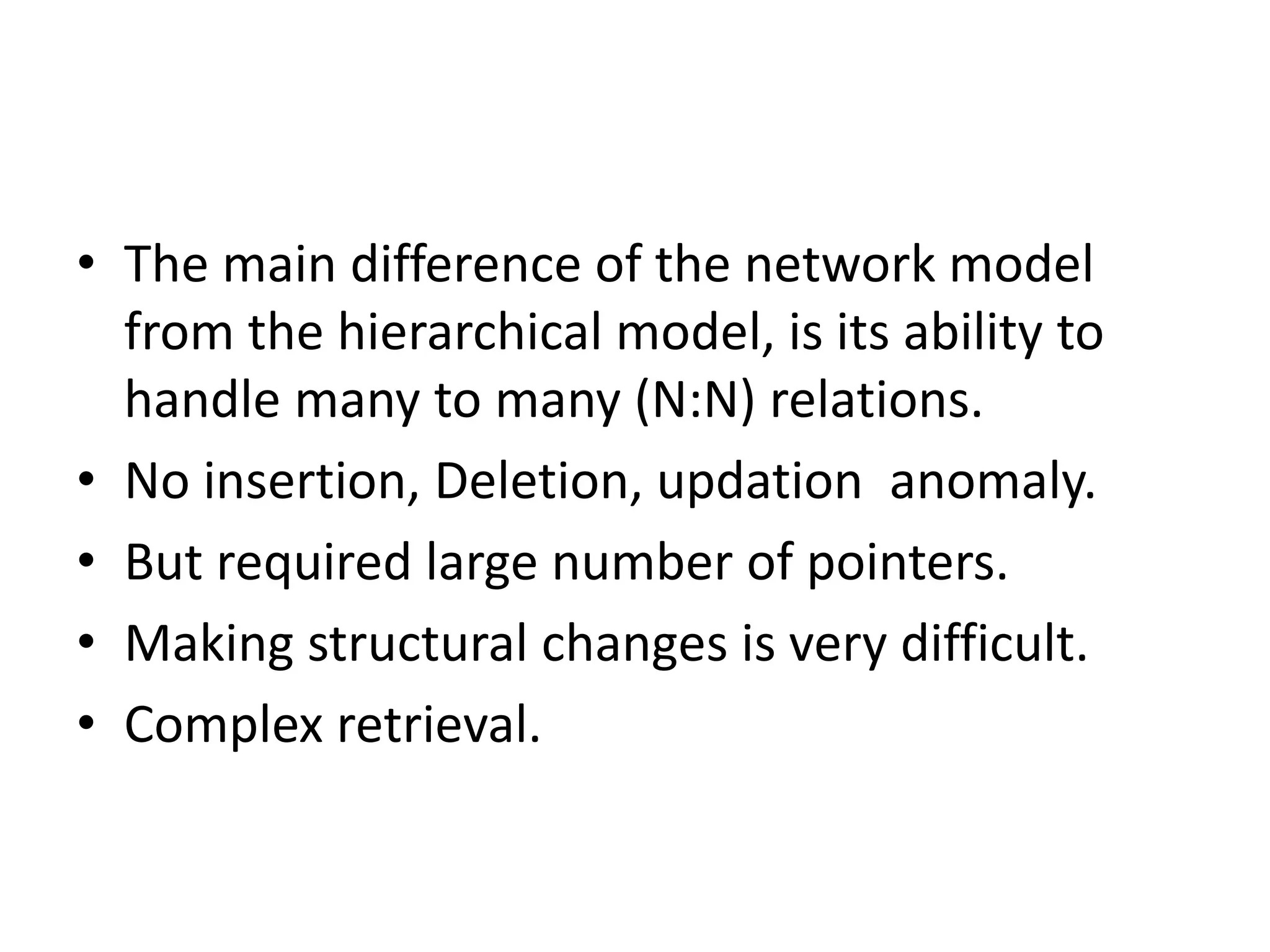 • The main difference of the network model
from the hierarchical model, is its ability to
handle many to many (N:N) relations.
• No insertion, Deletion, updation anomaly.
• But required large number of pointers.
• Making structural changes is very difficult.
• Complex retrieval.
 