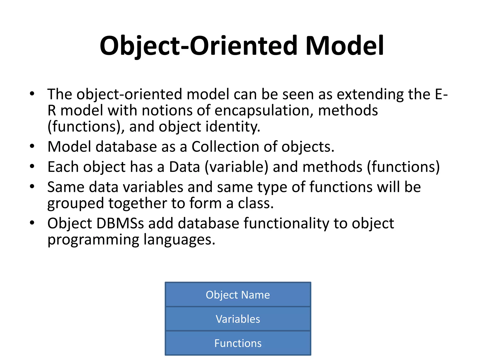 Object-Oriented Model
• The object-oriented model can be seen as extending the E-
R model with notions of encapsulation, methods
(functions), and object identity.
• Model database as a Collection of objects.
• Each object has a Data (variable) and methods (functions)
• Same data variables and same type of functions will be
grouped together to form a class.
• Object DBMSs add database functionality to object
programming languages.
Object Name
Variables
Functions
 