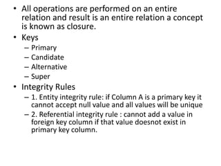 • All operations are performed on an entire
relation and result is an entire relation a concept
is known as closure.
• Keys
– Primary
– Candidate
– Alternative
– Super
• Integrity Rules
– 1. Entity integrity rule: if Column A is a primary key it
cannot accept null value and all values will be unique
– 2. Referential integrity rule : cannot add a value in
foreign key column if that value doesnot exist in
primary key column.
 