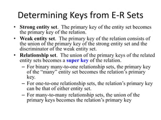 Determining Keys from E-R Sets
• Strong entity set. The primary key of the entity set becomes
the primary key of the relation.
• Weak entity set. The primary key of the relation consists of
the union of the primary key of the strong entity set and the
discriminator of the weak entity set.
• Relationship set. The union of the primary keys of the related
entity sets becomes a super key of the relation.
– For binary many-to-one relationship sets, the primary key
of the “many” entity set becomes the relation’s primary
key.
– For one-to-one relationship sets, the relation’s primary key
can be that of either entity set.
– For many-to-many relationship sets, the union of the
primary keys becomes the relation’s primary key
 