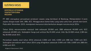 PT ABC merupakan perusahaan produsen sepatu yang berlokasi di Bandung. Memproduksi 3 jenis
sepatu dengan kode 1AA, 2BB, 3CC. Menggunakan bahan baku yang sama yaitu kain, plastik dan karet.
Pada akhir November 2015, manajemen menyusun data berkaitan dengan rencana kerja 2016.
Tahun 2016, merencanakan menjual 1AA sebanyak 20.000 unit, 2BB sebanyak 40.000 unit, 3CC
sebanyak 60.000 unit. Sedangkan harga jual unitnya Rp.35.000 untuk 1AA, Rp.32.000 untuk 2 BB dan
Rp.30.000 untuk 3CC.
Persediaan sepatu awal tahun 2016 sebanyak 2.000 unit 1AA, 4.000 unit 2BB dan 7.000 unit 3CC.
Sedangkan persediaan akhir tahun 2016 yang diinginkan sebanyak 3.000 unit 1AA, 5.000 unit 2BB dan
6.000 unit 3CC.
ILUSTRASI KASUS
MEMPERJELAS KETERANGAN
TAHAPAN PENYUSUNAN
ANGGARAN
Anggaran Operasional | 2020
 