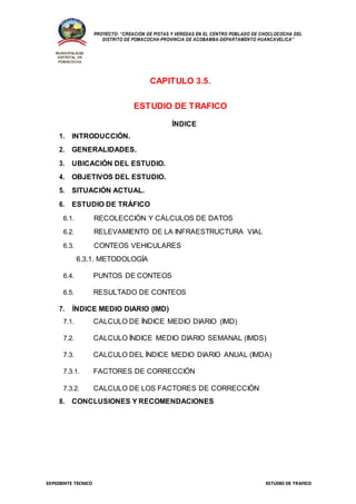 EXPEDIENTE TÉCNICO ESTUDIO DE TRAFICO
PROYECTO: “CREACIÓN DE PISTAS Y VEREDAS EN EL CENTRO POBLADO DE CHOCLOCOCHA DEL
DISTRITO DE POMACOCHA-PROVINCIA DE ACOBAMBA-DEPARTAMENTO HUANCAVELICA”
MUNICIPALIDAD
DISTRITAL DE
POMACOCHA
CAPITULO 3.5.
ESTUDIO DE TRAFICO
ÍNDICE
1. INTRODUCCIÓN.
2. GENERALIDADES.
3. UBICACIÓN DEL ESTUDIO.
4. OBJETIVOS DEL ESTUDIO.
5. SITUACIÓN ACTUAL.
6. ESTUDIO DE TRÁFICO
6.1. RECOLECCIÓN Y CÁLCULOS DE DATOS
6.2. RELEVAMIENTO DE LA INFRAESTRUCTURA VIAL
6.3. CONTEOS VEHICULARES
6.3.1. METODOLOGÍA
6.4. PUNTOS DE CONTEOS
6.5. RESULTADO DE CONTEOS
7. ÍNDICE MEDIO DIARIO (IMD)
7.1. CALCULO DE ÍNDICE MEDIO DIARIO (IMD)
7.2. CALCULO ÍNDICE MEDIO DIARIO SEMANAL (IMDS)
7.3. CALCULO DEL ÍNDICE MEDIO DIARIO ANUAL (IMDA)
7.3.1. FACTORES DE CORRECCIÓN
7.3.2. CALCULO DE LOS FACTORES DE CORRECCIÓN
8. CONCLUSIONES Y RECOMENDACIONES
 