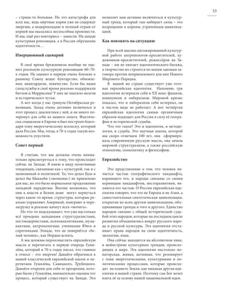53
– страна-то большая. Но это катастрофа для        позволит нам активно включиться в культур-
всех нас, ведь мёртвые корни уже не содержат      ный тренд, который там набирает силы – это
энергию, а модернизацию и полный отрыв от         возращение к корням, утраченным цивилиза-
корней мы оказались неспособны произвести.        цией.
И мы, ещё раз повторюсь – зависли. На западе
культурная революция, а в России обрушение        Как повлиять на ситуацию
идентичности…
                                                     При всей высоко ангажированной культур-
Инерционный сценарий                              ной работе антропологов-просветителей, ху-
                                                  дожников-просветителей, режиссёров на За-
   В своё время брежневизм вообще не оце-         паде – им не хватает идеологического багажа,
нил реальную культурную революцию 60–70-          а творчество их строится по неким законам за-
х годов. Не оценил в первую очень близкие к       говора против неприемлемого для них Нового
раннему Союзу вещи: бунтарство, обновле-          Мирового Порядка.
ния, авангардизм, левачество. Если бы наши           В нашей же стране существует уже гото-
спецслужбы в своё время реально поддержали        вая евразийская идеология.    Напомню, три
битлов и Моррисона! У них не хватило мозгов       идеологии исчерпали себя в XX веке: фашизм,
и исторического чутья.                            коммунизм и либерализм. Мировой кризис
   А вот когда у нас грянула Октябрьская ре-      показал, что и либерализм себя исчерпал, он
волюция, Запад очень активно включился в          в чистом виде не работает. А вот четвёртая
этот процесс диалектики с ней, и он много по-     евразийская идеология самым органичным
черпнул для себя из нашего опыта. Фактиче-        образом подходит для России в силу её геогра-
ски социализм в Европе и был построен благо-      фии и исторической судьбы.
даря тому энергетическому всплеску, который          Что это такое? Это и идеология, и методо-
дала Россия. Мы, тогда, в 70-х годах такую воз-   логия, и судьба. Это научная школа, которой
можность упустили.                                мы скоро отмечаем 100 лет, она    сформиро-
                                                  вала современную русскую мысль, она зачала
Совет первый                                      мировой структурализм, а также российскую
                                                  этнологию, геополитику и философию.
   Я считаю, что мы должны очень внима-
тельно присмотреться к тому, что происходит       Евразийство
сейчас на Западе. Я имею в виду позитивные
тенденции, связанные как с культурой, так и с        Это представление о том, что человек яв-
экономикой и политикой. То, что делал Буш и       ляется частью географического ландшафта,
делал бы Маккейн («неоконы») не приемлемо         кормящего его, и народы связаны со своим
для нас, но это было нормальное продолжение       кормящим ландшафтом, месторазвитием, яв-
западной парадигмы. Вполне возможно, что          ляются его частью. О России евразийская иде-
они к власти в Белом доме    могут вернуться      ология говорит, что это не Европа и не Азия, а
через какое-то время: структуры, которые ре-      самостоятельная синтетическая цивилизация,
ально управляют Америкой, поиграют в пере-        открытая ко всем другим цивилизациям, объ-
загрузку и реально начнут всех «мочить».          единяющая тренды и того и другого. Единство
   Но что-то подсказывает, что уже настолько      народов связано с общей исторической судь-
всё проедено западными структуралистами,          бой этих народов, которые на последнем цикле
постмодернистами, психоаналитиками, музы-         развития объединились вокруг русского наро-
кантами, антропологами, учениками Юнга и          да и русской культуры. Эта идеология отста-
соратниками Элиаде, что не повернётся «бе-        ивает права народов на свою идентичность,
лый человек», как Иордан вспять.                  экологию, язык.
   А мы должны переосмыслить евразийскую             Она сейчас находится на абсолютном пике,
мысль и перечитать в первую очередь Гуми-         в мейнстриме культурных трендов, происхо-
лёва, который в 70-х годах писал, что главное     дящих в мире. Эта идеология настолько но-
в этносе – это энергия! Давайте обратимся к       ваторская, живая, активная, что резонирует
нашей классической евразийской школе и пе-        с теми энергетическими, культурными и по-
речитаем Гумилёва, Савицкого, Трубецкого.         литическими процессами, которые происхо-
Давайте откроем для себя те прозрения, кото-      дят  на планете Земля, как никакая другая иде-
рые были у Гумилёва, внимательно оценим тот       ология в нашей стране. Поэтому сам Бог велел
процесс, который существует на Западе. Это        взять её за основу нашей национальной идеи.
 