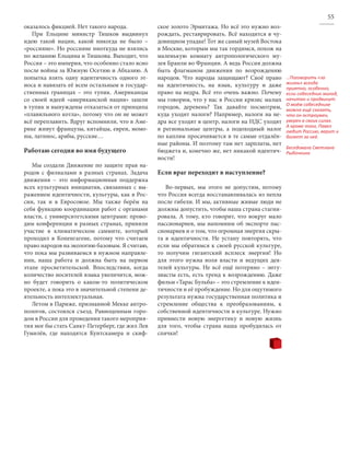 55
оказалось фикцией. Нет такого народа.            ское золото Эрмитажа. Но всё это нужно воз-
   При Ельцине министр Тишков выдвинул           рождать, реставрировать. Всё находится в чу-
идею такой нации, какой никогда не было –        довищном упадке! Тот же самый музей Востока
«россияне». Но россияне ниоткуда не взялись      в Москве, которым мы так гордимся, похож на
по желанию Ельцина и Тишкова. Выходит, что       маленькую комнату антропологического му-
Россия – это империя, что особенно стало ясно    зея Бранли во Франции. А ведь Россия должна
после войны за Южную Осетию и Абхазию. А         быть флагманом движения по возрождению
попытка взять одну идентичность одного эт-       народов. Что народы защищают? Своё право        …Поговорить «за
носа и навязать её всем остальным в государ-     на идентичность, на язык, культуру и даже       жизнь» всегда
                                                                                                 приятно, особенно,
ственных границах – это тупик. Американцы        право на недра. Всё это очень важно. Почему     если собеседник молод,
со своей идеей «американской нации» зашли        мы говорим, что у нас в России кризис малых     начитан и продвинут.
                                                                                                 О моём собеседнике
в тупик и вынуждены отказаться от принципа       городов, деревень? Так давайте посмотрим,       можно ещё сказать,
«плавильного котла», потому что он не может      куда уходят налоги? Например, налоги на не-     что он остроумен,
всё переплавить. Вдруг вспомнили, что в Аме-     дра все уходят в центр, налоги на НДС уходят    уверен в своих силах.
                                                                                                 А кроме того, Павел
рике живут французы, китайцы, евреи, момо-       в региональные центры, а подоходный налог       любит Россию, верит и
ны, латинос, арабы, русские…                     по каплям просачивается в те самые отдалён-     болеет за неё.
                                                 ные районы. И поэтому там нет зарплаты, нет
                                                                                                 Беседовала Светлана
Работаю сегодня во имя будущего                  бюджета и, конечно же, нет никакой идентич-     Рыбочкина
                                                 ности!
   Мы создали Движение по защите прав на-
родов с филиалами в разных странах. Задача       Если враг переходит в наступление?
движения – это информационная поддержка
всех культурных инициатив, связанных с вы-          Во-первых, мы этого не допустим, потому
ражением идентичности, культуры, как в Рос-      что Россия всегда восстанавливалась из пепла
сии, так и в Евросоюзе. Мы также берём на        после гибели. И мы, активные живые люди не
себя функцию координации работ с органами        должны допустить, чтобы наша страна стагни-
власти, с университетскими центрами: прово-      ровала. А тому, кто говорит, что вокруг мало
дим конференции в разных странах, приняли        пассионариев, мы напомним об экспорте пас-
участие в климатическом саммите, который         сионариев и о том, что огромная энергия скры-
проходил в Копенгагене, потому что считаем       та в идентичности. Не устану повторять, что
право народов на экологию базовым. Я считаю,     если мы обратимся к своей русской культуре,
что пока мы развиваемся в нужном направле-       то получим гигантский всплеск энергии! Но
нии, наша работа и должна быть на первом         для этого нужна воля власти и ведущих дея-
этапе просветительской. Впоследствии, когда      телей культуры. Не всё ещё потеряно – энту-
количество носителей языка увеличится, мож-      зиасты есть, есть тренд к возрождению. Даже
но будет говорить о каком-то политическом        фильм «Тарас Бульба» – это стремление к иден-
проекте, а пока это в значительной степени де-   тичности и её пробуждение. Но для ощутимого
ятельность интеллектуальная.                     результата нужна государственная политика и
   Летом в Париже, признанной Мекке антро-       стремление общества к преобразованиям, к
пологов, состоялся съезд. Равноценным горо-      собственной идентичности и культуре. Нужно
дом в России для проведения такого мероприя-     привнести новую энергетику и новую жизнь
тия мог бы стать Санкт-Петерберг, где жил Лев    для того, чтобы страна наша пробудилась от
Гумилёв, где находятся Кунтскамера и скиф-       спячки!
 