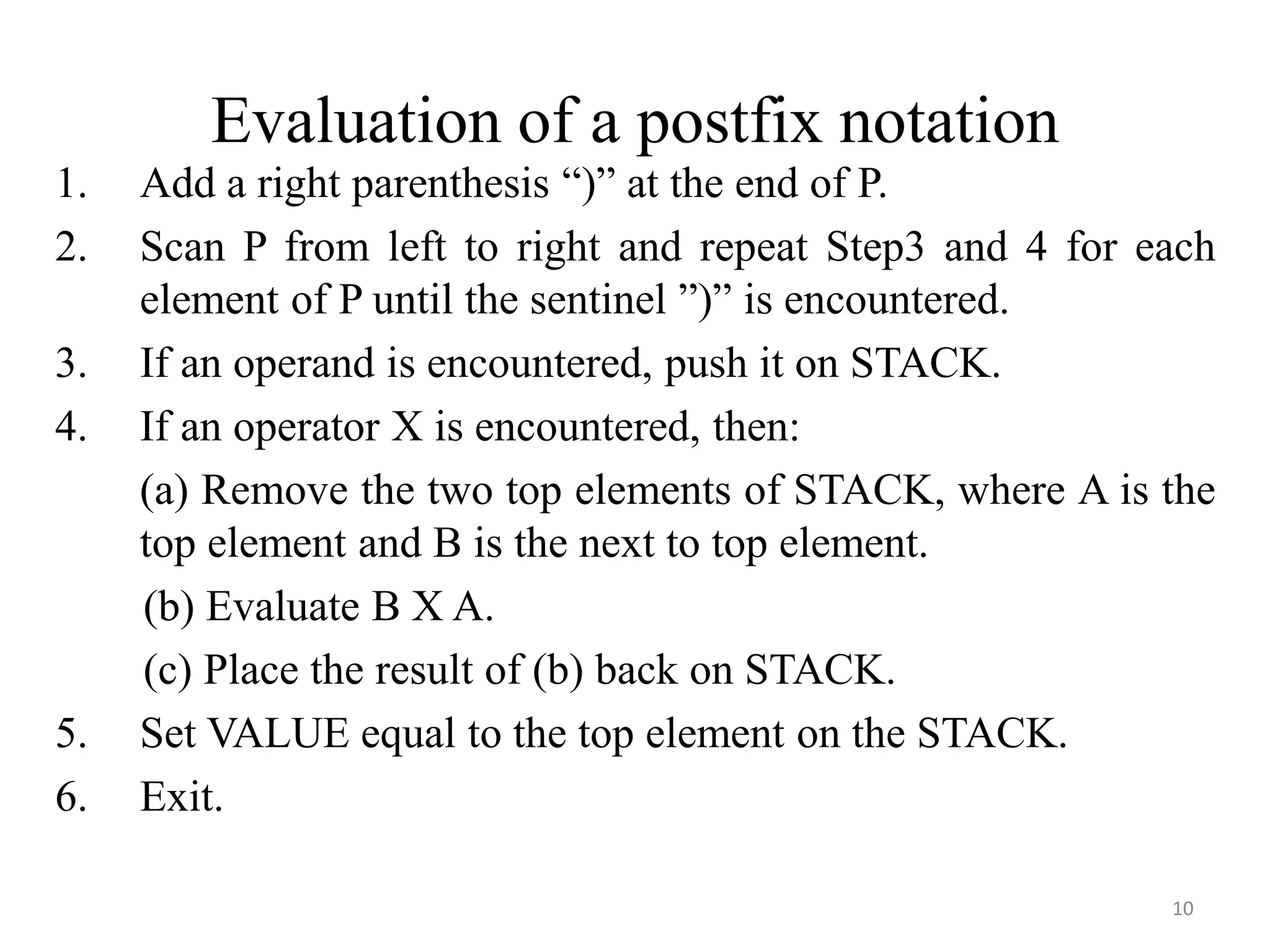 10
Evaluation of a postfix notation
1. Add a right parenthesis “)” at the end of P.
2. Scan P from left to right and repeat Step3 and 4 for each
element of P until the sentinel ”)” is encountered.
3. If an operand is encountered, push it on STACK.
4. If an operator X is encountered, then:
(a) Remove the two top elements of STACK, where A is the
top element and B is the next to top element.
(b) Evaluate B X A.
(c) Place the result of (b) back on STACK.
5. Set VALUE equal to the top element on the STACK.
6. Exit.
 