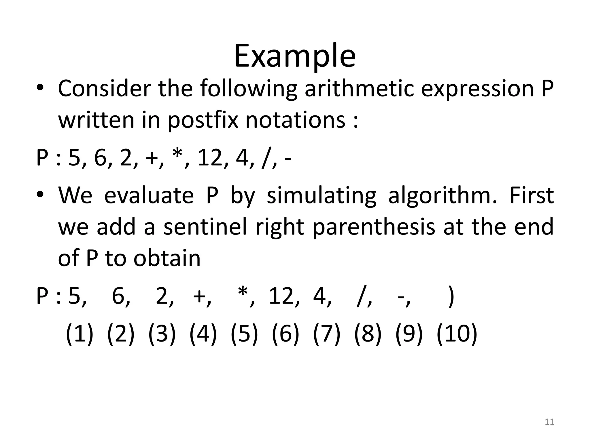 11
Example
• Consider the following arithmetic expression P
written in postfix notations :
P : 5, 6, 2, +, *, 12, 4, /, -
• We evaluate P by simulating algorithm. First
we add a sentinel right parenthesis at the end
of P to obtain
P : 5, 6, 2, +, *, 12, 4, /, -, )
(1) (2) (3) (4) (5) (6) (7) (8) (9) (10)
 