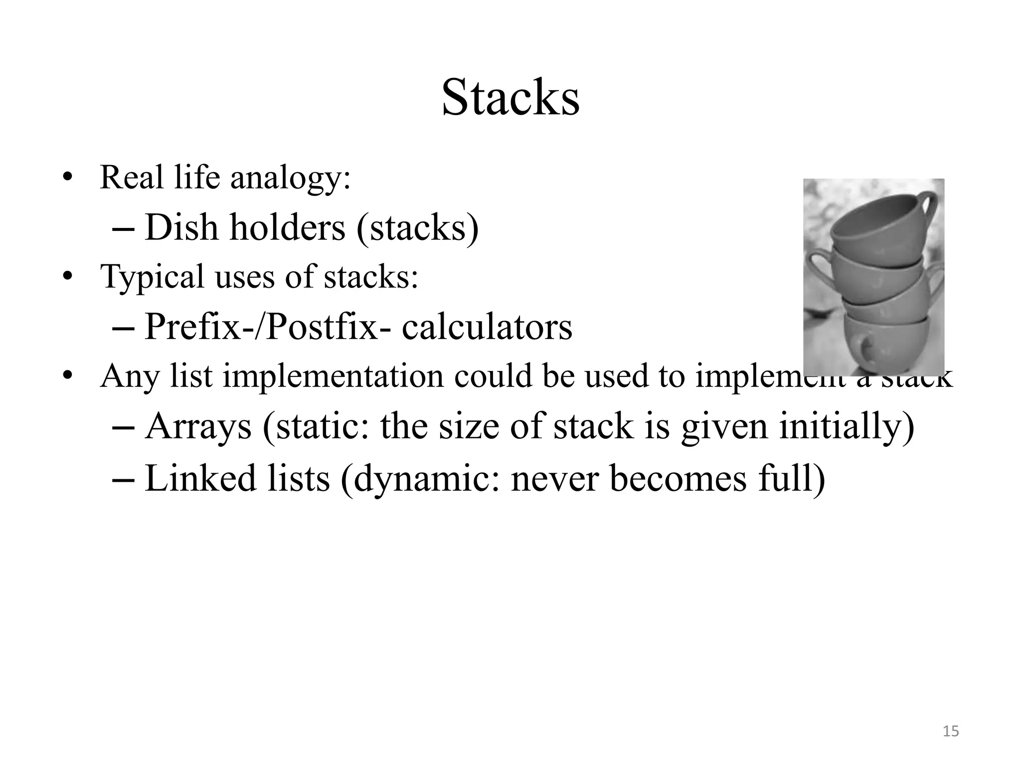 15
Stacks
• Real life analogy:
– Dish holders (stacks)
• Typical uses of stacks:
– Prefix-/Postfix- calculators
• Any list implementation could be used to implement a stack
– Arrays (static: the size of stack is given initially)
– Linked lists (dynamic: never becomes full)
 
