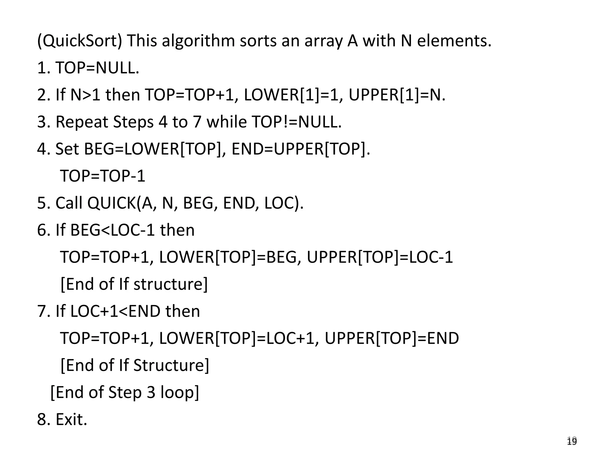 19
(QuickSort) This algorithm sorts an array A with N elements.
1. TOP=NULL.
2. If N>1 then TOP=TOP+1, LOWER[1]=1, UPPER[1]=N.
3. Repeat Steps 4 to 7 while TOP!=NULL.
4. Set BEG=LOWER[TOP], END=UPPER[TOP].
TOP=TOP-1
5. Call QUICK(A, N, BEG, END, LOC).
6. If BEG<LOC-1 then
TOP=TOP+1, LOWER[TOP]=BEG, UPPER[TOP]=LOC-1
[End of If structure]
7. If LOC+1<END then
TOP=TOP+1, LOWER[TOP]=LOC+1, UPPER[TOP]=END
[End of If Structure]
[End of Step 3 loop]
8. Exit.
19
 