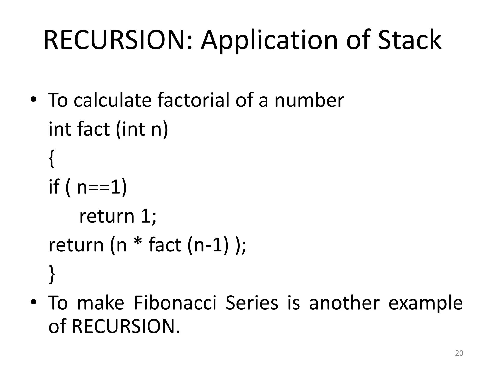 20
RECURSION: Application of Stack
• To calculate factorial of a number
int fact (int n)
{
if ( n==1)
return 1;
return (n * fact (n-1) );
}
• To make Fibonacci Series is another example
of RECURSION.
 