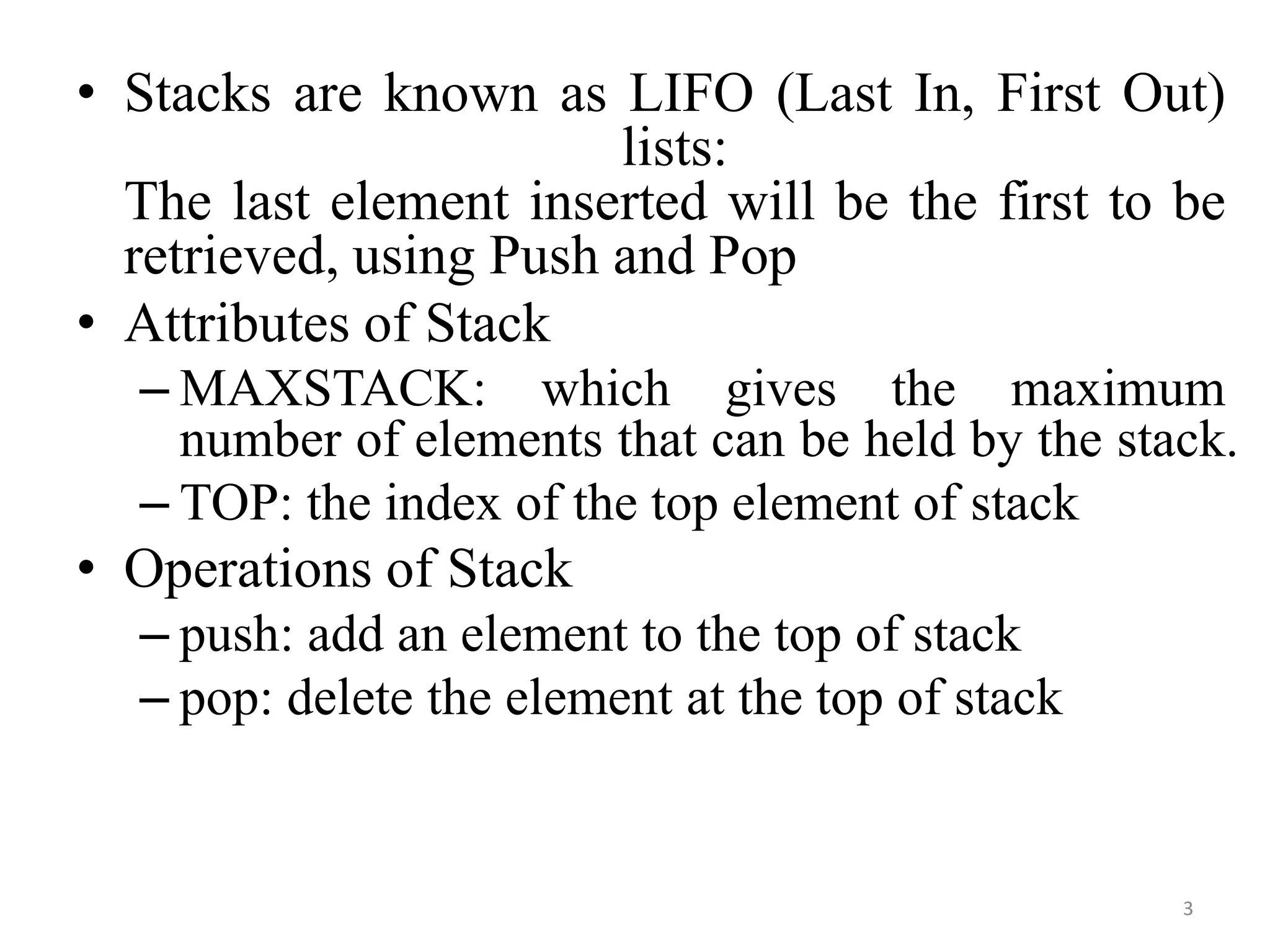 3
• Stacks are known as LIFO (Last In, First Out)
lists:
The last element inserted will be the first to be
retrieved, using Push and Pop
• Attributes of Stack
– MAXSTACK: which gives the maximum
number of elements that can be held by the stack.
– TOP: the index of the top element of stack
• Operations of Stack
– push: add an element to the top of stack
– pop: delete the element at the top of stack
 