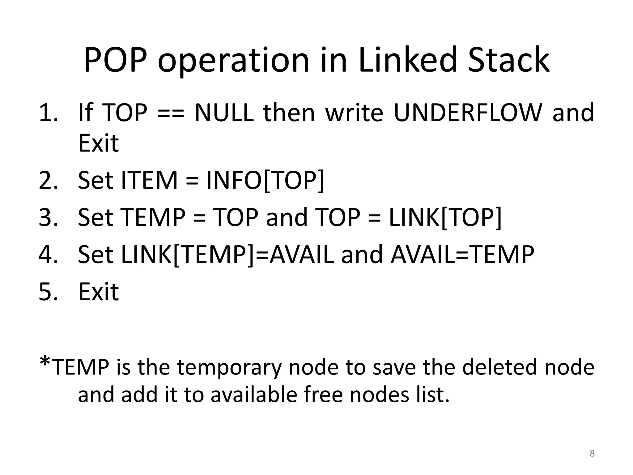 8
POP operation in Linked Stack
1. If TOP == NULL then write UNDERFLOW and
Exit
2. Set ITEM = INFO[TOP]
3. Set TEMP = TOP and TOP = LINK[TOP]
4. Set LINK[TEMP]=AVAIL and AVAIL=TEMP
5. Exit
*TEMP is the temporary node to save the deleted node
and add it to available free nodes list.
 