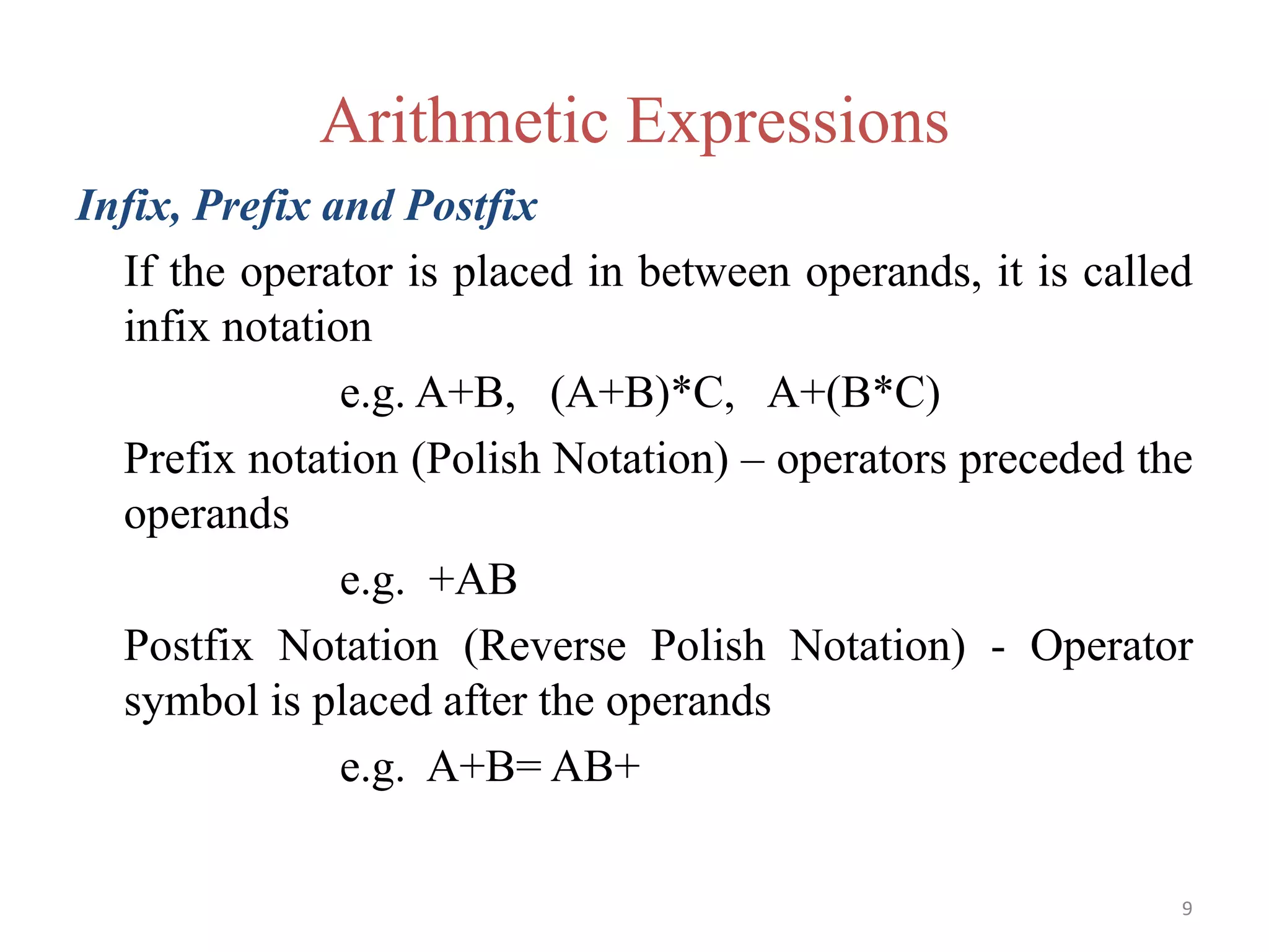 9
Arithmetic Expressions
Infix, Prefix and Postfix
If the operator is placed in between operands, it is called
infix notation
e.g. A+B, (A+B)*C, A+(B*C)
Prefix notation (Polish Notation) – operators preceded the
operands
e.g. +AB
Postfix Notation (Reverse Polish Notation) - Operator
symbol is placed after the operands
e.g. A+B= AB+
 