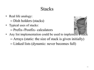 15
Stacks
• Real life analogy:
– Dish holders (stacks)
• Typical uses of stacks:
– Prefix-/Postfix- calculators
• Any list implementation could be used to implement a stack
– Arrays (static: the size of stack is given initially)
– Linked lists (dynamic: never becomes full)
 