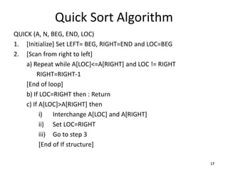 1717
Quick Sort Algorithm
QUICK (A, N, BEG, END, LOC)
1. [Initialize] Set LEFT= BEG, RIGHT=END and LOC=BEG
2. [Scan from right to left]
a) Repeat while A[LOC]<=A[RIGHT] and LOC != RIGHT
RIGHT=RIGHT-1
[End of loop]
b) If LOC=RIGHT then : Return
c) If A[LOC]>A[RIGHT] then
i) Interchange A[LOC] and A[RIGHT]
ii) Set LOC=RIGHT
iii) Go to step 3
[End of If structure]
 