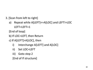 18
3. [Scan from left to right]
a) Repeat while A[LEFT]<=A[LOC] and LEFT!=LOC
LEFT=LEFT+1
[End of loop]
b) If LOC=LEFT, then Return
c) If A[LEFT]>A[LOC], then
i) Interchange A[LEFT] and A[LOC]
ii) Set LOC=LEFT
iii) Goto step 2
[End of If structure]
18
 